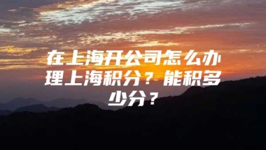 在上海开公司怎么办理上海积分？能积多少分？