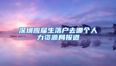 深圳应届生落户去哪个人力资源局报道