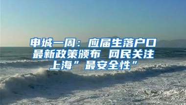 申城一周：应届生落户口最新政策颁布 网民关注上海”最安全性”