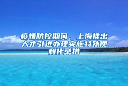 疫情防控期间，上海推出人才引进办理实施特殊便利化举措