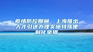 疫情防控期间，上海推出人才引进办理实施特殊便利化举措