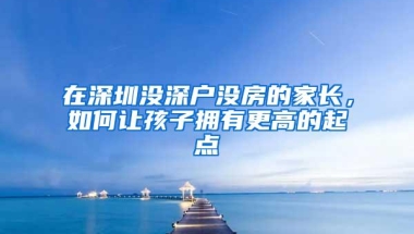 在深圳没深户没房的家长，如何让孩子拥有更高的起点