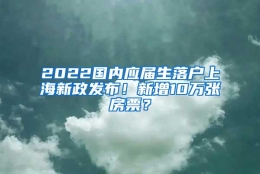 2022国内应届生落户上海新政发布！新增10万张房票？