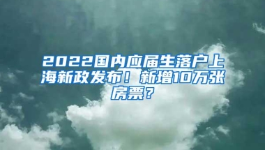 2022国内应届生落户上海新政发布！新增10万张房票？