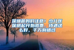 深圳爸妈们注意！少儿医保明起开始缴费，待遇这么好，千万别错过