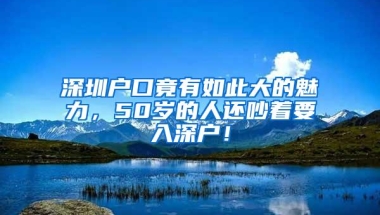 深圳户口竟有如此大的魅力，50岁的人还吵着要入深户！