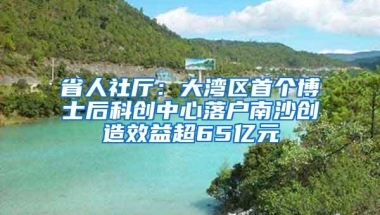 省人社厅：大湾区首个博士后科创中心落户南沙创造效益超65亿元