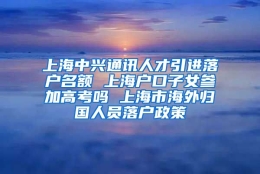 上海中兴通讯人才引进落户名额 上海户口子女参加高考吗 上海市海外归国人员落户政策