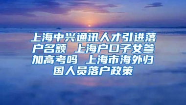 上海中兴通讯人才引进落户名额 上海户口子女参加高考吗 上海市海外归国人员落户政策