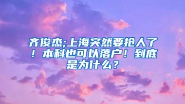 齐俊杰;上海突然要抢人了！本科也可以落户！到底是为什么？