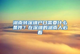 湖南转深圳户口需要什么条件？在深圳的湖南人必看