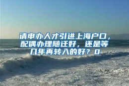 请申办人才引进上海户口，配偶办理随迁好，还是等几年再转入的好？0