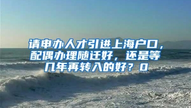 请申办人才引进上海户口，配偶办理随迁好，还是等几年再转入的好？0