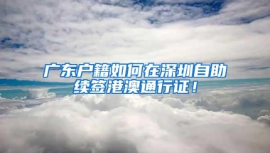 广东户籍如何在深圳自助续签港澳通行证！