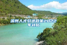 滨州人才引进政策2022年补贴