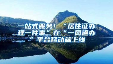 一站式服务！“居住证办理一件事”在“一网通办”平台移动端上线