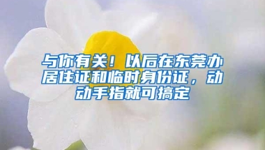 与你有关！以后在东莞办居住证和临时身份证，动动手指就可搞定