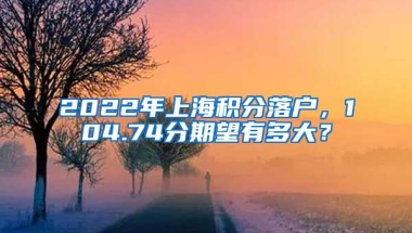 2022年上海积分落户，104.74分期望有多大？