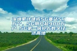 深圳累计建成5G基站5.1万个，5G用户超900万户 5G第一城抢占数字经济高地