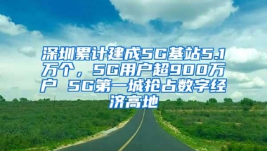 深圳累计建成5G基站5.1万个，5G用户超900万户 5G第一城抢占数字经济高地