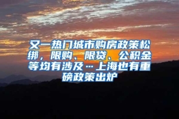 又一热门城市购房政策松绑，限购、限贷、公积金等均有涉及…上海也有重磅政策出炉