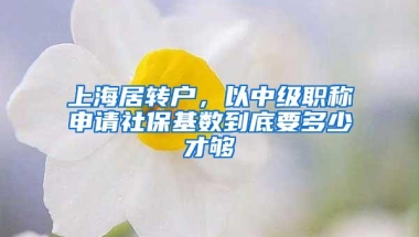 上海居转户，以中级职称申请社保基数到底要多少才够