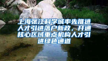 上海张江科学城率先推进人才引进落户新政，开通核心区域重点机构人才引进绿色通道