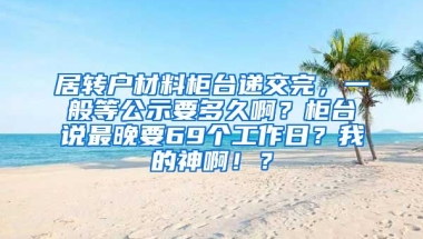 居转户材料柜台递交完，一般等公示要多久啊？柜台说最晚要69个工作日？我的神啊！？