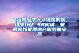 深圳高层次人才可获购房、租房补贴 58同城、安居客以优质房产服务助安居
