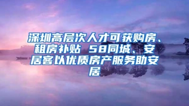 深圳高层次人才可获购房、租房补贴 58同城、安居客以优质房产服务助安居