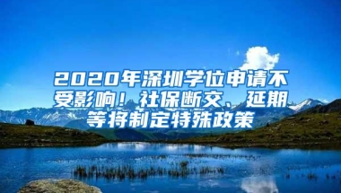 2020年深圳学位申请不受影响！社保断交、延期等将制定特殊政策