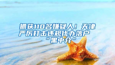 抓获110名嫌疑人！天津严厉打击违规代办落户“黑中介”