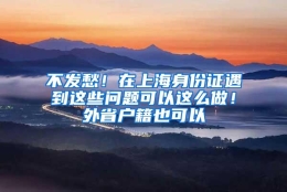 不发愁！在上海身份证遇到这些问题可以这么做！外省户籍也可以