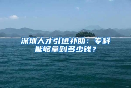 深圳人才引进补助：专科能够拿到多少钱？