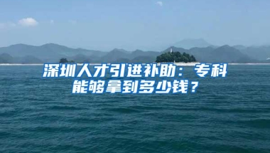 深圳人才引进补助：专科能够拿到多少钱？