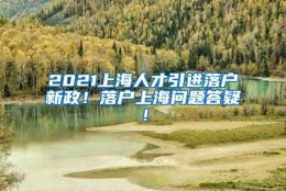 2021上海人才引进落户新政！落户上海问题答疑！