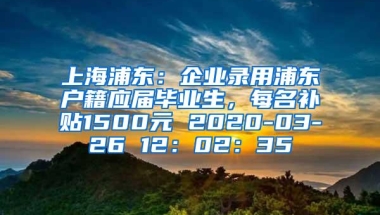 上海浦东：企业录用浦东户籍应届毕业生，每名补贴1500元 2020-03-26 12：02：35