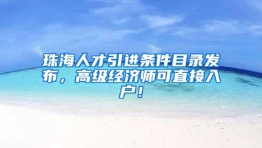 珠海人才引进条件目录发布，高级经济师可直接入户！