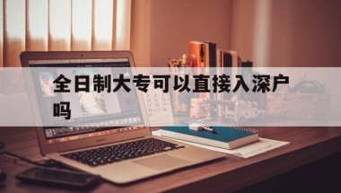 全日制大专可以直接入深户吗(全日制大专可以直接入户深圳吗？)