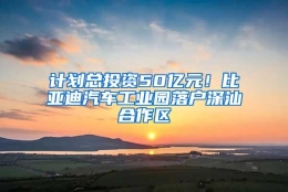 计划总投资50亿元！比亚迪汽车工业园落户深汕合作区