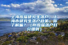 上海应届研究生落户，上海市研究生落户政策，你了解嘛？（附应届落户打分细则）