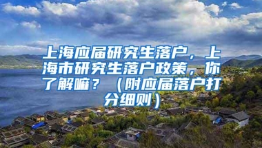 上海应届研究生落户，上海市研究生落户政策，你了解嘛？（附应届落户打分细则）