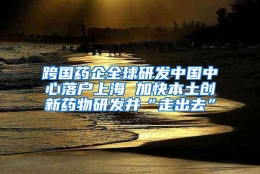 跨国药企全球研发中国中心落户上海 加快本土创新药物研发并“走出去”