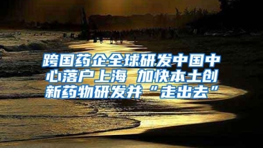 跨国药企全球研发中国中心落户上海 加快本土创新药物研发并“走出去”