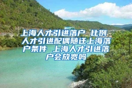 上海人才引进落户 比例 人才引进配偶随迁上海落户条件 上海人才引进落户会放宽吗