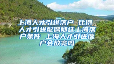 上海人才引进落户 比例 人才引进配偶随迁上海落户条件 上海人才引进落户会放宽吗