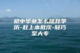 初中毕业怎么提升学历-赶上本批次-轻巧至大专