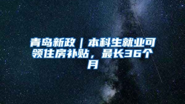 青岛新政｜本科生就业可领住房补贴，最长36个月