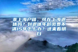 非上海户籍，可在上海退休吗？到退休年龄缴费不满15年怎么办？进来看明白→