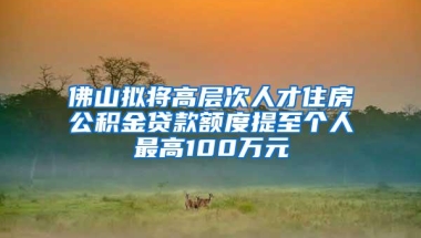 佛山拟将高层次人才住房公积金贷款额度提至个人最高100万元